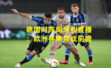 德国对阵匈牙利直播：欧洲杯焦点战前瞻