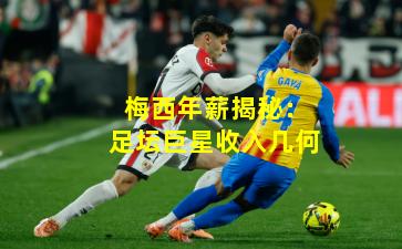 梅西年薪揭秘：足坛巨星收入几何