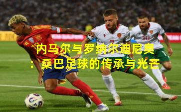 内马尔与罗纳尔迪尼奥：桑巴足球的传承与光芒