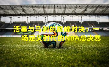 活塞与马刺的巅峰对决:一场定义时代的NBA总决赛