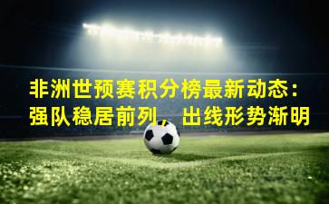 非洲世预赛积分榜最新动态：强队稳居前列，出线形势渐明