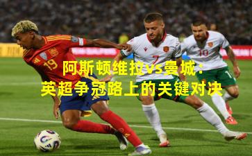 阿斯顿维拉vs曼城：英超争冠路上的关键对决