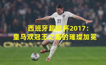 西班牙超级杯2017：皇马双冠王之路的璀璨加冕