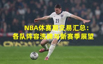 NBA休赛期交易汇总：各队阵容洗牌与新赛季展望