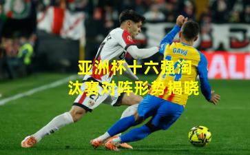 亚洲杯十六强淘汰赛对阵形势揭晓
